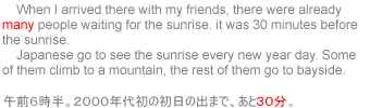     When I arrived there with my friends, there were already many people waiting for the sunrise. it was 30 minutes before the sunrise. Japanese go to see the sunrise every new year day. Some of them climb to a mountain, the rest of them go to bayside.