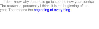     I don't know why Japanese go to see the new year sunrise. The reason is, personally I think, it is the beginning of the year. That means the beginning of everything.