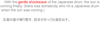     With the gentle shockwave of the Japanese drum, the sun is coming finally. (there was somebody who hit a Japanese drum when the sun was coming.)