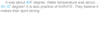     It was about 40F degree. Water temperature was about.... 35~37 degree!! It is also practice of KARATE. They beleive it makes their spirit strong.